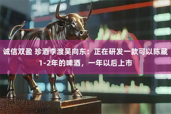 诚信双盈 珍酒李渡吴向东：正在研发一款可以陈藏1-2年的啤酒，一年以后上市