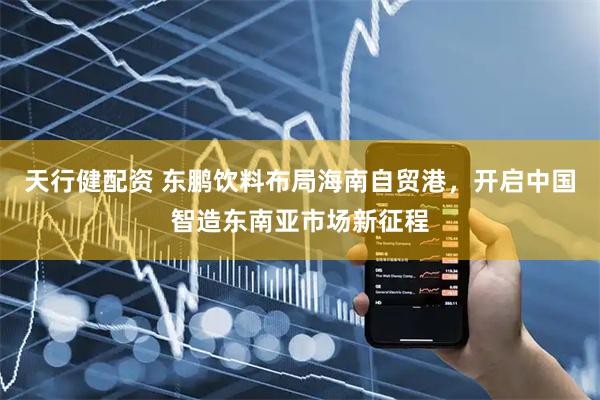天行健配资 东鹏饮料布局海南自贸港，开启中国智造东南亚市场新征程