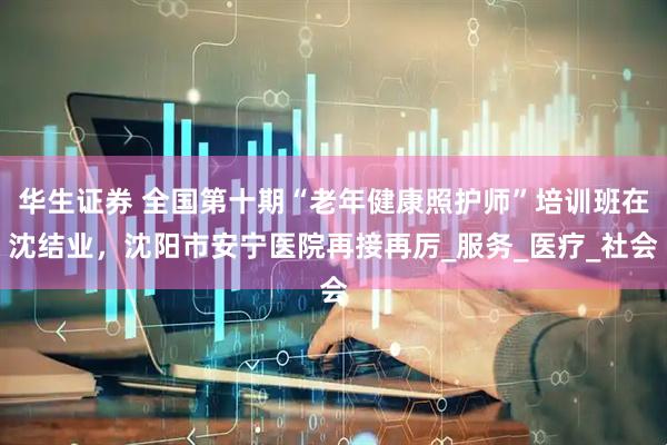 华生证券 全国第十期“老年健康照护师”培训班在沈结业，沈阳市安宁医院再接再厉_服务_医疗_社会
