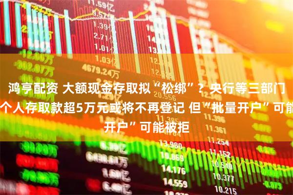 鸿亨配资 大额现金存取拟“松绑”？央行等三部门征言 个人存取款超5万元或将不再登记 但“批量开户”可能被拒