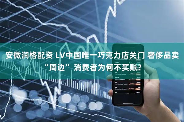 安微润格配资 LV中国唯一巧克力店关门 奢侈品卖“周边” 消费者为何不买账？