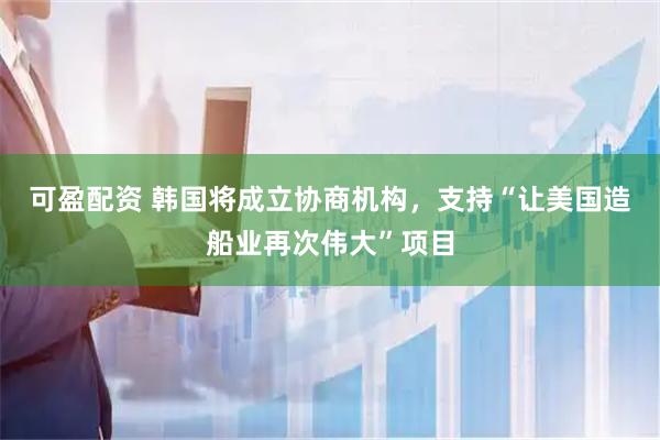 可盈配资 韩国将成立协商机构，支持“让美国造船业再次伟大”项目