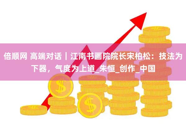 倍顺网 高端对话｜江南书画院院长宋柏松：技法为下器，气度为上道_朱恒_创作_中国