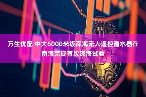 万生优配 中大6000米级深海无人遥控潜水器在南海完成首次深海试验