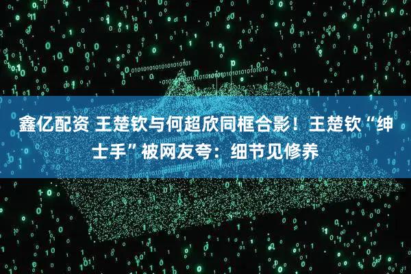 鑫亿配资 王楚钦与何超欣同框合影！王楚钦“绅士手”被网友夸：细节见修养