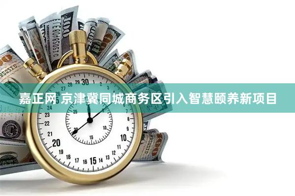 嘉正网 京津冀同城商务区引入智慧颐养新项目