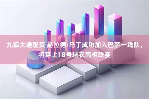 九狐大通配资 赫拉德·马丁成功加入巴萨一线队，将穿上18号球衣亮相联赛