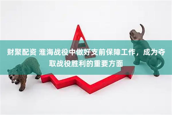 财聚配资 淮海战役中做好支前保障工作，成为夺取战役胜利的重要方面