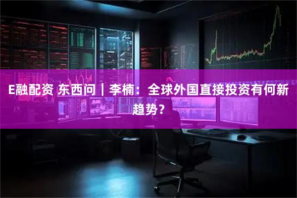 E融配资 东西问｜李楠：全球外国直接投资有何新趋势？