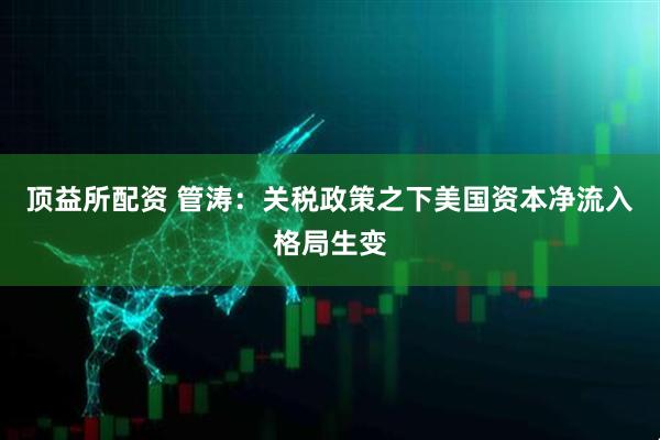 顶益所配资 管涛：关税政策之下美国资本净流入格局生变