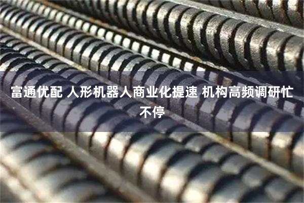 富通优配 人形机器人商业化提速 机构高频调研忙不停