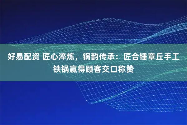 好易配资 匠心淬炼，锅韵传承：匠合锤章丘手工铁锅赢得顾客交口称赞