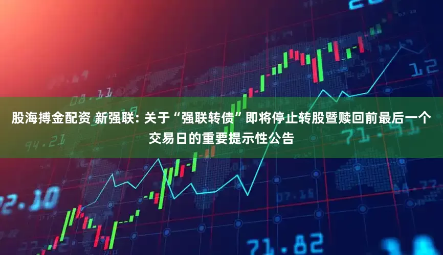 股海搏金配资 新强联: 关于“强联转债”即将停止转股暨赎回前最后一个交易日的重要提示性公告