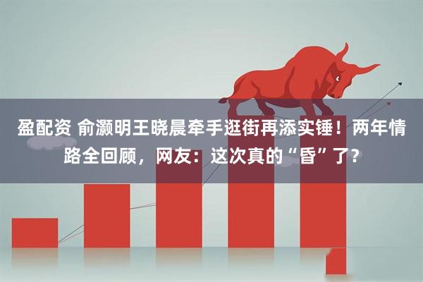 盈配资 俞灏明王晓晨牵手逛街再添实锤！两年情路全回顾，网友：这次真的“昏”了？