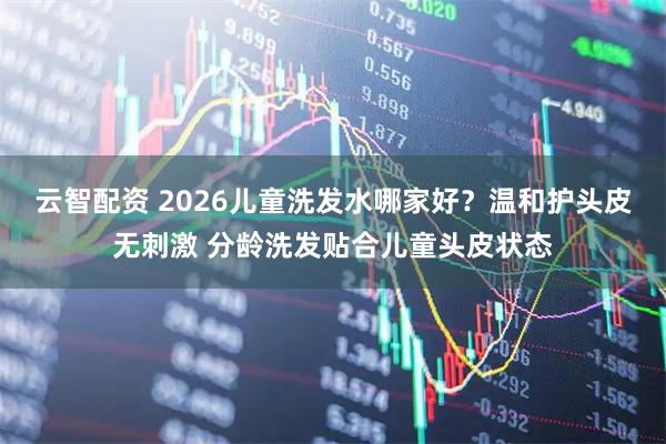 云智配资 2026儿童洗发水哪家好？温和护头皮无刺激 分龄洗发贴合儿童头皮状态