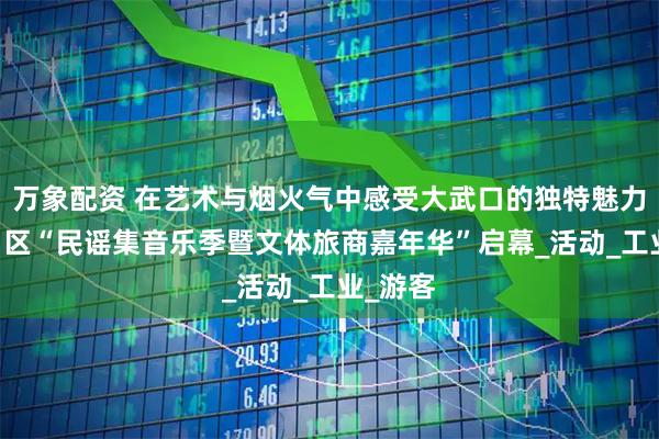 万象配资 在艺术与烟火气中感受大武口的独特魅力 大武口区“民谣集音乐季暨文体旅商嘉年华”启幕_活动_工业_游客