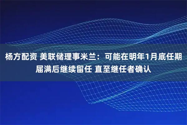 杨方配资 美联储理事米兰：可能在明年1月底任期届满后继续留任 直至继任者确认