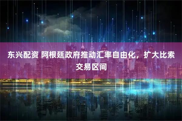 东兴配资 阿根廷政府推动汇率自由化，扩大比索交易区间