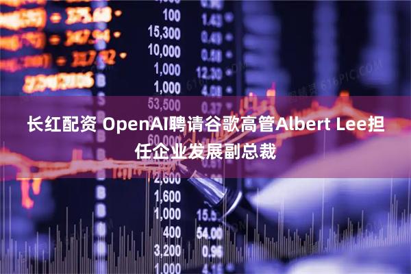 长红配资 OpenAI聘请谷歌高管Albert Lee担任企业发展副总裁