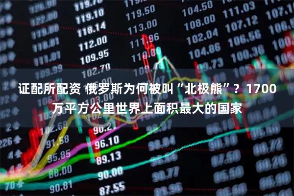 证配所配资 俄罗斯为何被叫“北极熊”？1700万平方公里世界上面积最大的国家