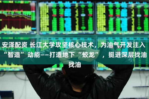 安泽配资 长江大学攻坚核心技术,为油气开发注入 “智造” 动能——打造地下 “蛟龙” ,挺进深层找油