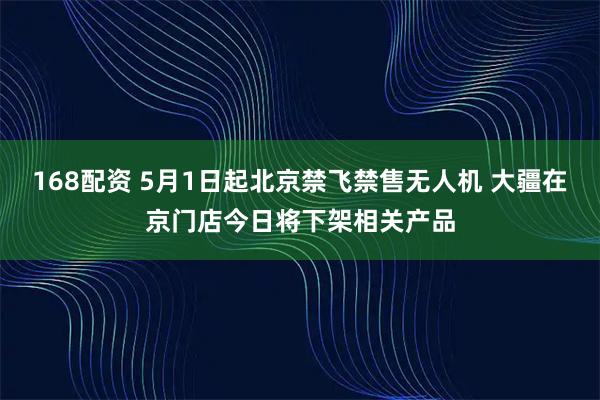 168配资 5月1日起北京禁飞禁售无人机 大疆在京门店今日将下架相关产品
