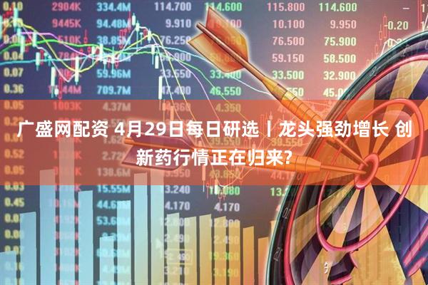 广盛网配资 4月29日每日研选丨龙头强劲增长 创新药行情正在归来?