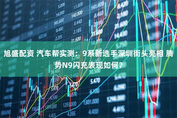 旭盛配资 汽车帮实测：9系新选手深圳街头亮相 腾势N9闪充表现如何？