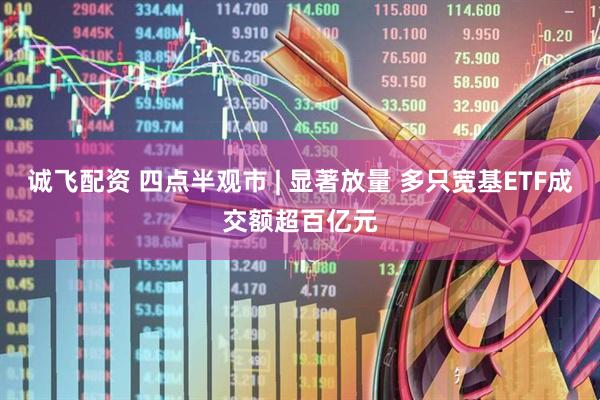 诚飞配资 四点半观市 | 显著放量 多只宽基ETF成交额超百亿元